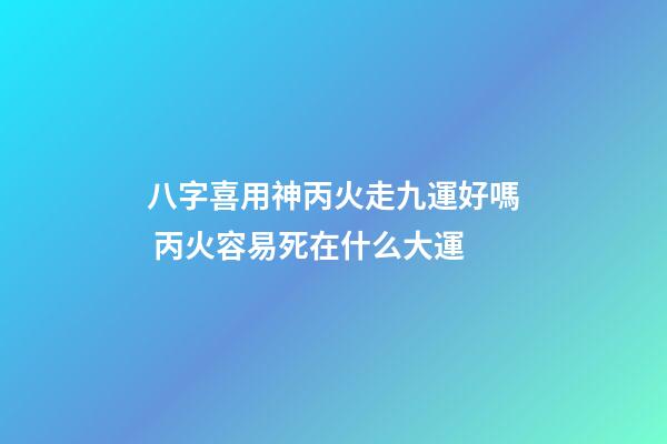 八字喜用神丙火走九運好嗎 丙火容易死在什么大運-第1張-觀點-玄機派